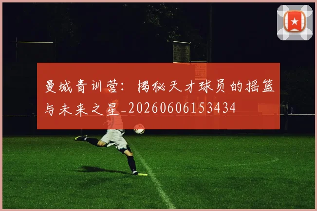 曼城青训营：揭秘天才球员的摇篮与未来之星_20260606153434