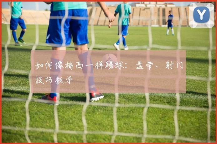 如何像梅西一样踢球：盘带、射门技巧教学