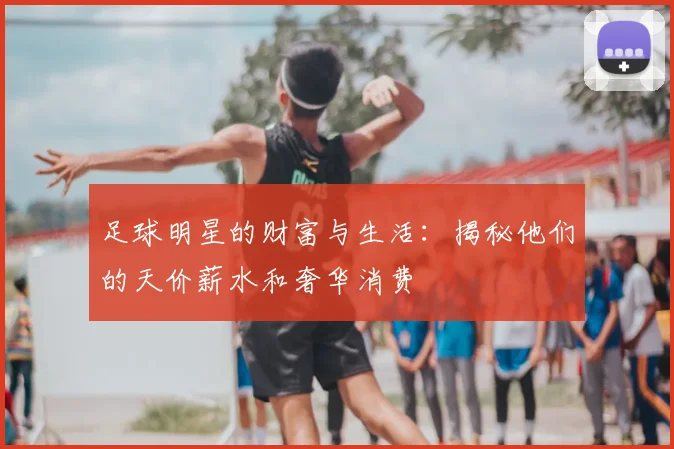 足球明星的财富与生活:揭秘他们的天价薪水和奢华消费